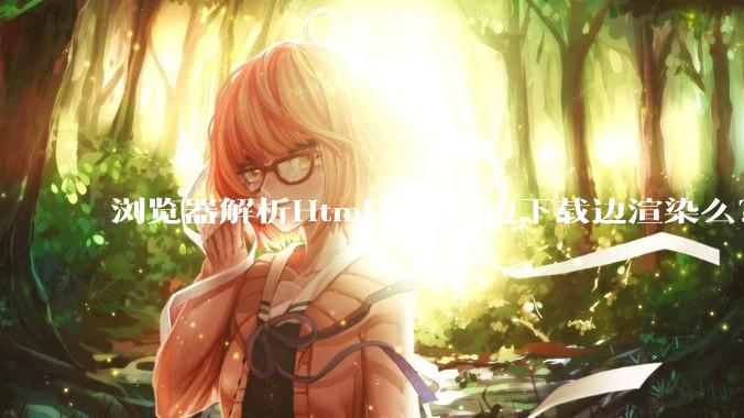 浏览器解析Html一般是边下载边渲染么？如果是边下载边渲染的话，Html又使用GZIP格式传输，如何能够做到没有完全下载就可以渲染的呢？