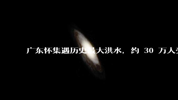 广东怀集遇历史最大洪水，约 30 万人受灾，积水最深处达 3 米，目前当地情况如何？
