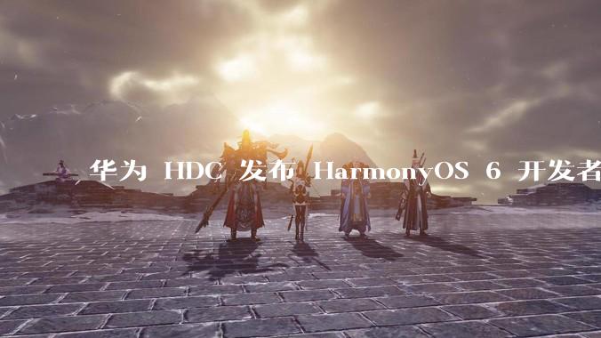 华为 HDC 发布 HarmonyOS 6 开发者 beta 版对应用开发者和鸿蒙生态有哪些影响？