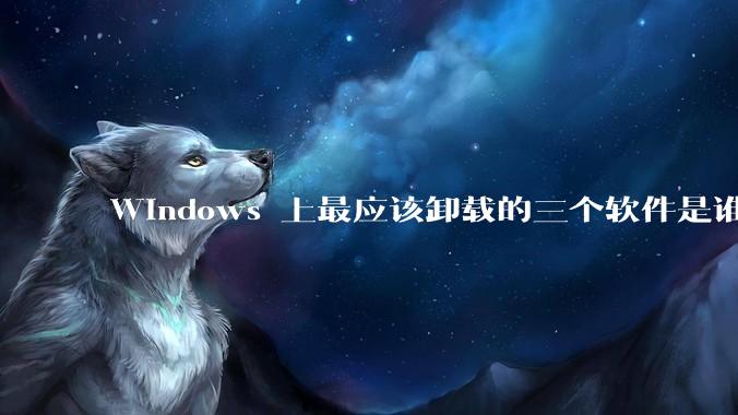 Windows 上最应该卸载的三个软件是谁？